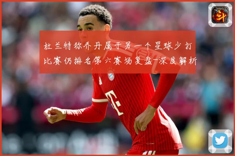 杜兰特称乔丹属于另一个星球少打比赛仍排名第六赛场复盘-深度解析