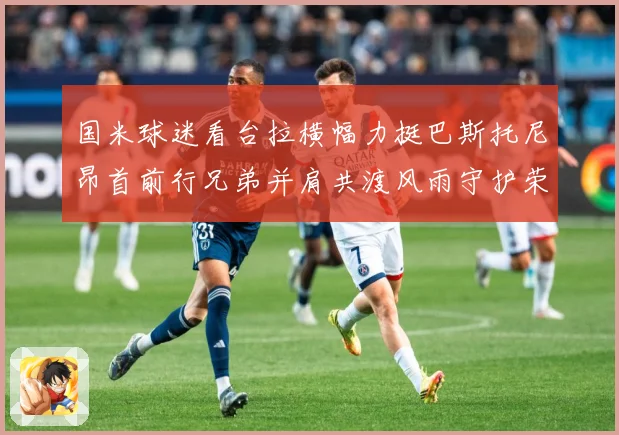 国米球迷看台拉横幅力挺巴斯托尼昂首前行兄弟并肩共渡风雨守护荣赛事前瞻-深度解析
