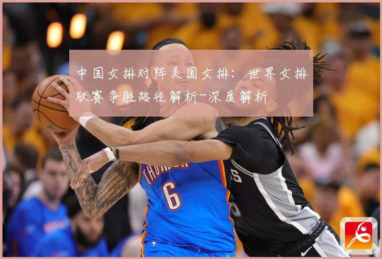 中国女排对阵美国女排：世界女排联赛争胜路径解析-深度解析