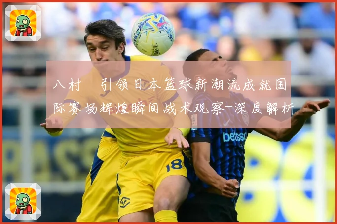 八村塁引领日本篮球新潮流成就国际赛场辉煌瞬间战术观察-深度解析