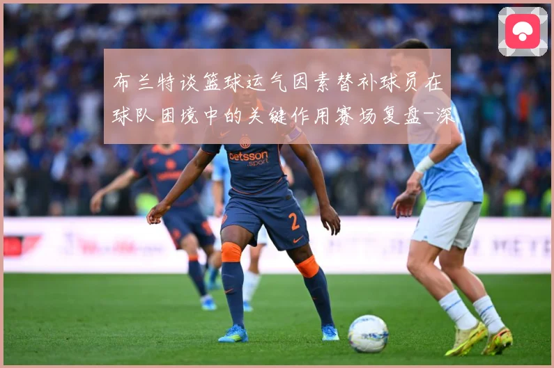 布兰特谈篮球运气因素替补球员在球队困境中的关键作用赛场复盘-深度解析